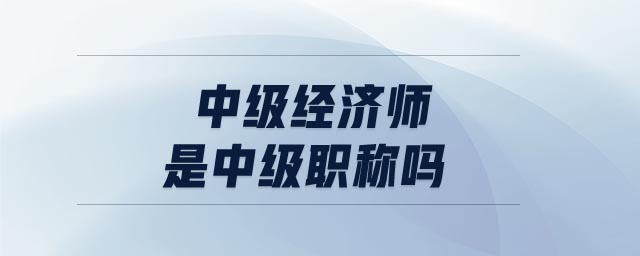 中級(jí)經(jīng)濟(jì)師是中級(jí)職稱嗎