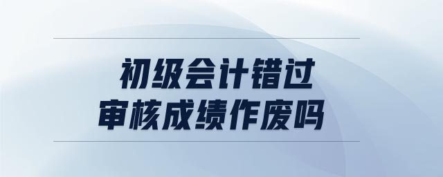 初級(jí)會(huì)計(jì)錯(cuò)過審核成績作廢嗎
