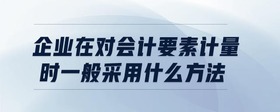 企業(yè)在對會計要素計量時一般采用什么方法