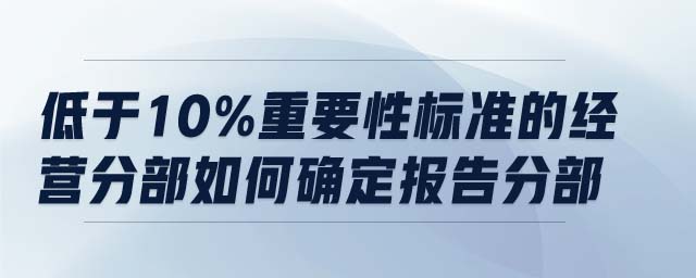 低于10%重要性標(biāo)準(zhǔn)的經(jīng)營分部如何確定報告分部