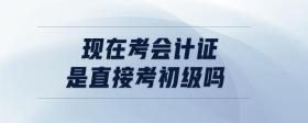 現(xiàn)在考會計證是直接考初級嗎