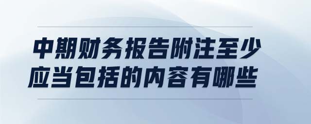 中期財務(wù)報告附注至少應當包括的內(nèi)容有哪些