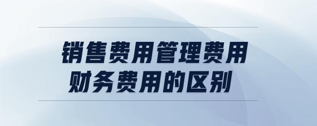 銷售費(fèi)用管理費(fèi)用財(cái)務(wù)費(fèi)用的區(qū)別