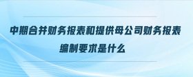 中期合并財(cái)務(wù)報(bào)表和提供母公司財(cái)務(wù)報(bào)表編制要求是什么