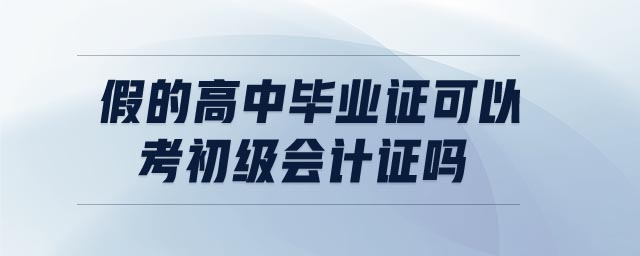 假的高中畢業(yè)證可以考初級(jí)會(huì)計(jì)證嗎 假的高中畢業(yè)證可以考初級(jí)會(huì)計(jì)證嗎
