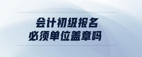 會(huì)計(jì)初級(jí)報(bào)名必須單位蓋章嗎