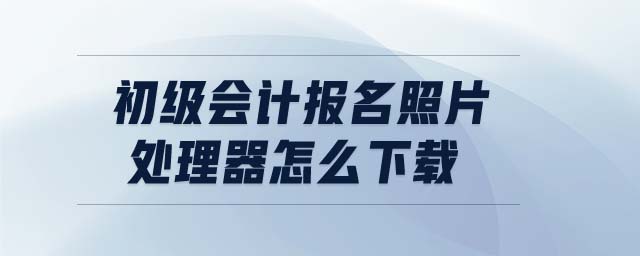 初級會計報名照片處理器怎么下載