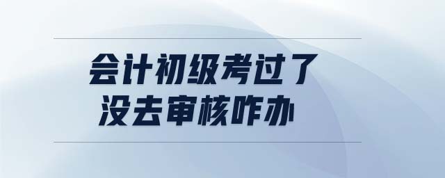 會計初級考過了沒去審核咋辦