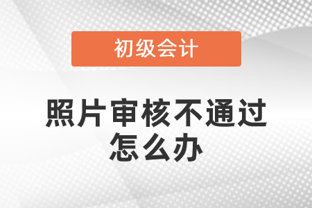 初級會計照片審核未通過怎么辦