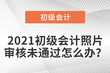 2021初級(jí)會(huì)計(jì)照片審核未通過怎么辦？
