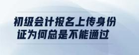 初級會計報名上傳身份證為何總是不能通過
