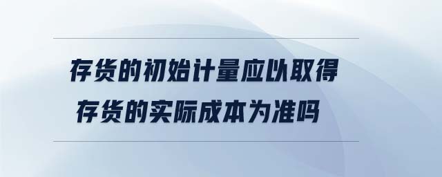 存貨的初始計(jì)量應(yīng)以取得存貨的實(shí)際成本為準(zhǔn)嗎