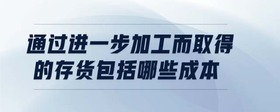 通過進一步加工而取得的存貨包括哪些成本
