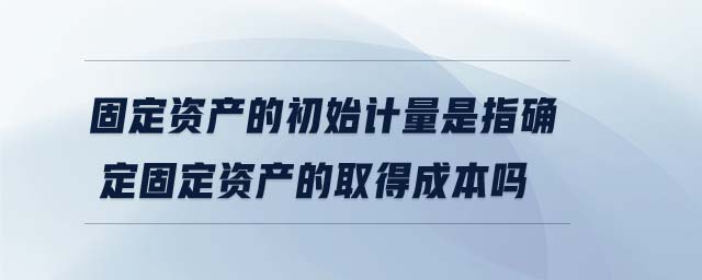 固定資產(chǎn)的初始計(jì)量是指確定固定資產(chǎn)的取得成本嗎