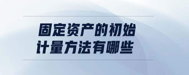 固定資產(chǎn)的初始計量方法有哪些 固定資產(chǎn)的初始計量方法有哪些