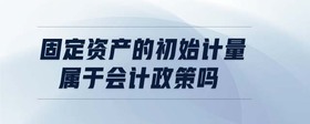 固定資產(chǎn)的初始計(jì)量屬于會(huì)計(jì)政策嗎