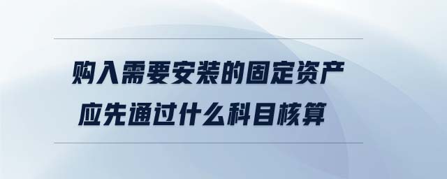 購入需要安裝的固定資產(chǎn)應(yīng)先通過什么科目核算