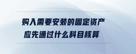 購入需要安裝的固定資產(chǎn)應(yīng)先通過什么科目核算