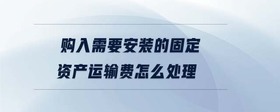 購(gòu)入需要安裝的固定資產(chǎn)運(yùn)輸費(fèi)怎么處理
