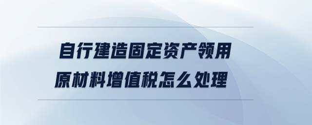 自行建造固定資產(chǎn)領(lǐng)用原材料增值稅怎么處理