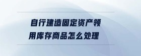 自行建造固定資產(chǎn)領(lǐng)用庫(kù)存商品怎么處理