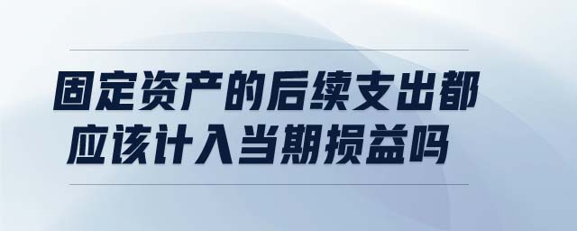 固定資產(chǎn)的后續(xù)支出都應(yīng)該計(jì)入當(dāng)期損益嗎