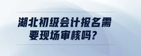 湖北初級會計報名需要現(xiàn)場審核嗎?