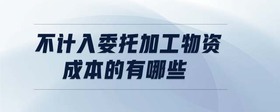 不計(jì)入委托加工物資成本的有哪些