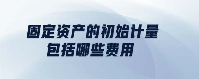 固定資產的初始計量包括哪些費用