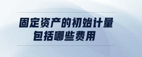 固定資產(chǎn)的初始計(jì)量包括哪些費(fèi)用