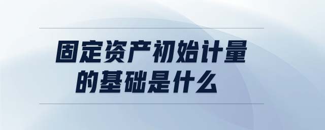 固定資產(chǎn)初始計量的基礎(chǔ)是什么