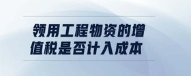領(lǐng)用工程物資的增值稅是否計入成本