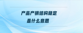 產(chǎn)品產(chǎn)銷結(jié)構(gòu)穩(wěn)定是什么意思