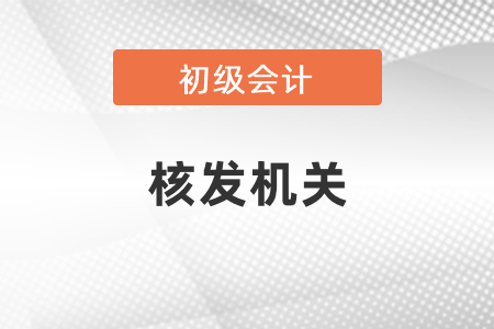 初級會計核發(fā)機關(guān)是哪個？