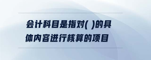 會計科目是指對( )的具體內(nèi)容進行核算的項目