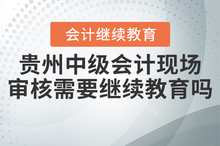 貴州中級會計現(xiàn)場審核需要繼續(xù)教育嗎？