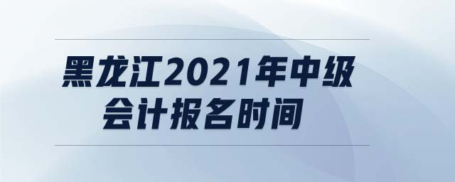 黑龍江2021年中級會計報名時間
