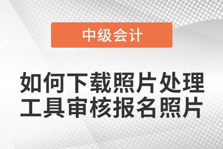 中級(jí)會(huì)計(jì)報(bào)名如何下載照片處理工具審核報(bào)名照片？