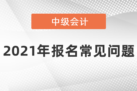 2021年中級(jí)會(huì)計(jì)職稱報(bào)名常見問題