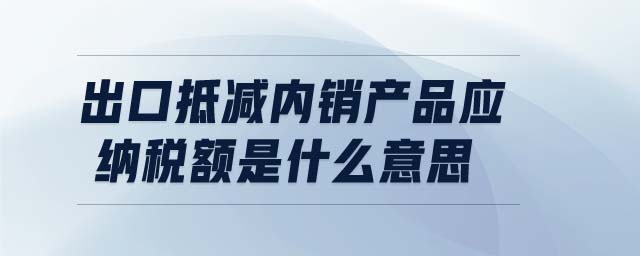 出口抵減內(nèi)銷產(chǎn)品應(yīng)納稅額是什么意思