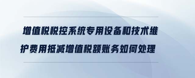 增值稅稅控系統(tǒng)專用設(shè)備和技術(shù)維護(hù)費(fèi)用抵減增值稅額賬務(wù)如何處理