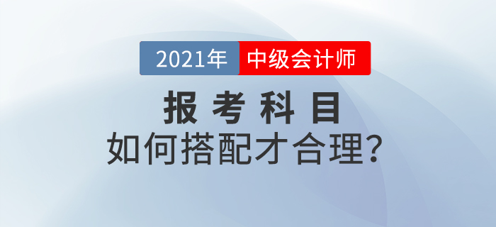 2021年中級(jí)會(huì)計(jì)師考試報(bào)名，報(bào)考科目如何搭配？