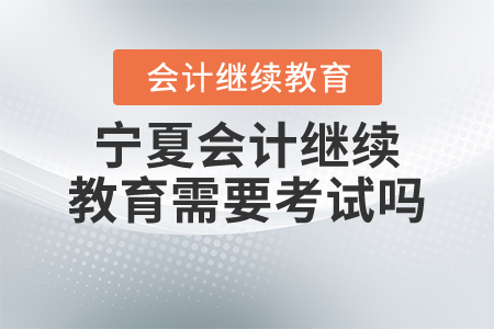 2021年寧夏會計繼續(xù)教育需要考試嗎？