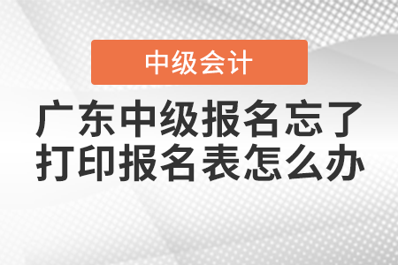 2021年廣東中級會計(jì)報(bào)名忘了打印報(bào)名表怎么辦？