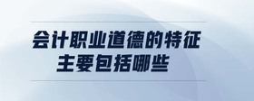 會計職業(yè)道德的特征主要包括哪些