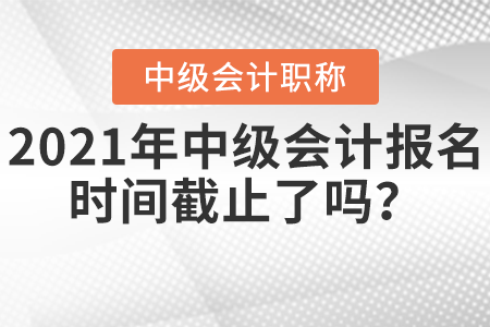 2021年中級會計報名時間截止了嗎？