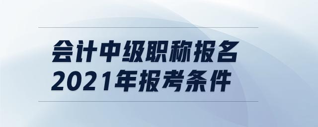 會(huì)計(jì)中級(jí)職稱報(bào)名2021年報(bào)考條件