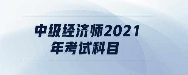 中級(jí)經(jīng)濟(jì)師2021年考試科目