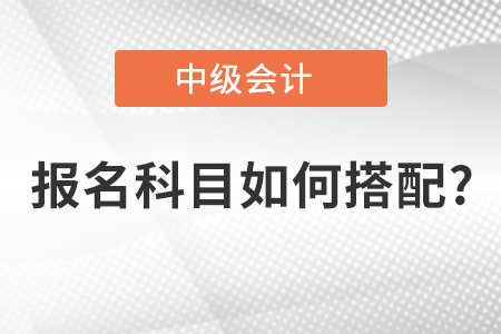 中級(jí)會(huì)計(jì)師報(bào)名科目如何搭配？