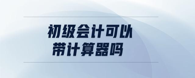 初級會計(jì)可以帶計(jì)算器嗎 初級會計(jì)可以帶計(jì)算器嗎